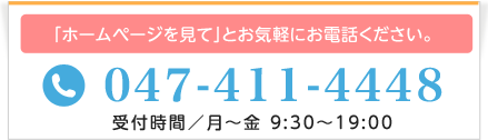 「ホームページを見て」とお気軽にお電話ください。TEL：047-411-4448(受付／月～金 9:30～19:00)