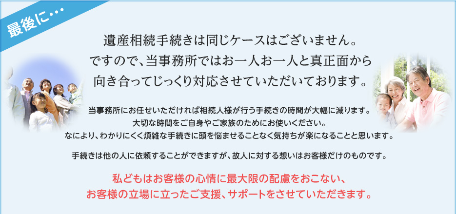 最後に・・・遺産相続手続きは同じケースはございません。ですので、当事務所ではお一人お一人と真正面から向き合ってじっくり対応させていただいております。